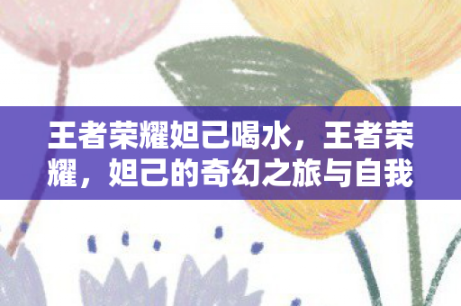 王者荣耀妲己喝水，王者荣耀，妲己的奇幻之旅与自我探索