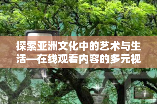 探索亚洲文化中的艺术与生活—在线观看内容的多元视角 探索亚洲文化中的艺术与生活—在线观看内容的多元视角