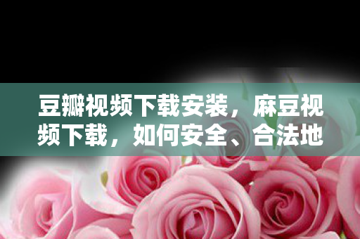豆瓣视频下载安装,麻豆视频下载,如何安全、合法地获取高清影视资源 豆瓣视频下载安装,麻豆视频下载,如何安全、合法地获取高清影视资源