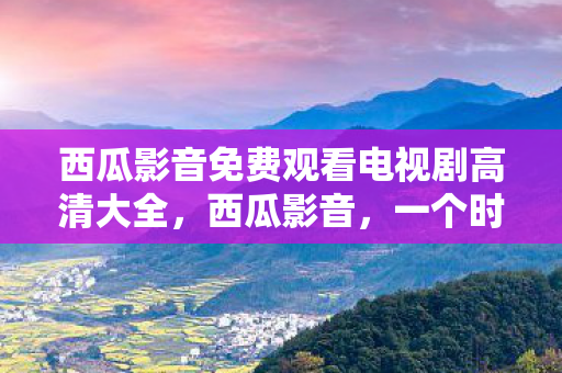 西瓜影音免费观看电视剧高清大全,西瓜影音,一个时代的回忆 西瓜影音免费观看电视剧高清大全,西瓜影音,一个时代的回忆