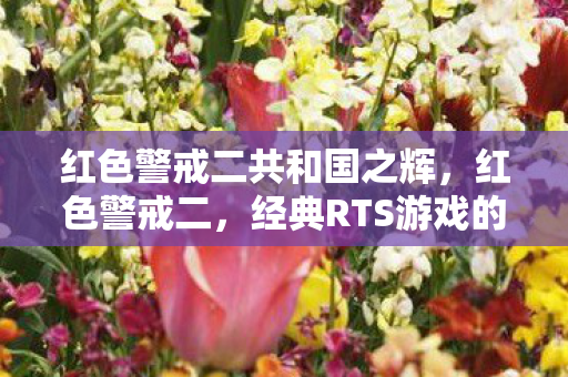 红色警戒二共和国之辉,红色警戒二,经典RTS游戏的传奇与回忆 红色警戒二共和国之辉,红色警戒二,经典RTS游戏的传奇与回忆
