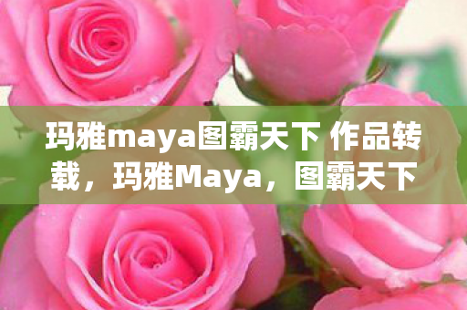 玛雅maya图霸天下 作品转载，玛雅Maya，图霸天下的创意之旅