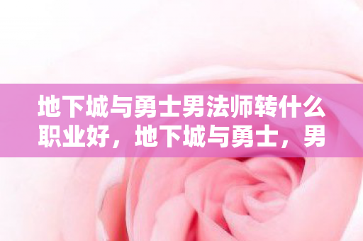 地下城与勇士男法师转什么职业好，地下城与勇士，男法师职业转型全解析