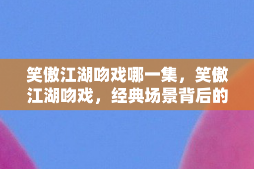 笑傲江湖吻戏哪一集，笑傲江湖吻戏，经典场景背后的深意与情感