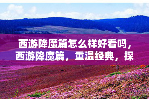 西游降魔篇怎么样好看吗，西游降魔篇，重温经典，探寻降魔之路