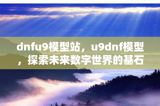 dnfu9模型站，u9dnf模型，探索未来数字世界的基石