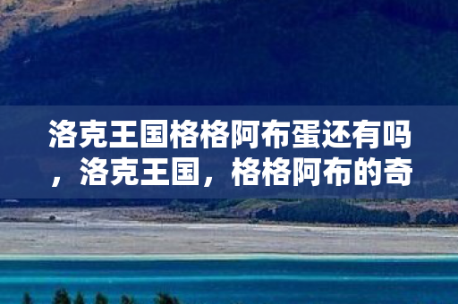 洛克王国格格阿布蛋还有吗，洛克王国，格格阿布的奇妙冒险