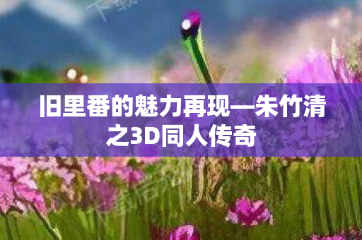 旧里番的魅力再现—朱竹清之3D同人传奇