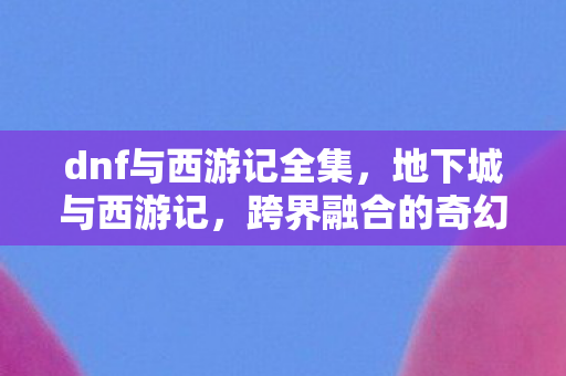 dnf与西游记全集，地下城与西游记，跨界融合的奇幻冒险