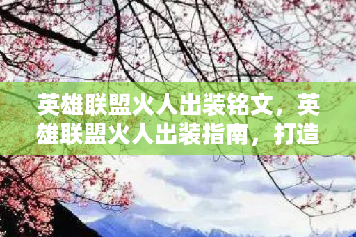 英雄联盟火人出装铭文，英雄联盟火人出装指南，打造最强法师输出