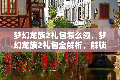 梦幻龙族2礼包怎么领，梦幻龙族2礼包全解析，解锁你的游戏之旅