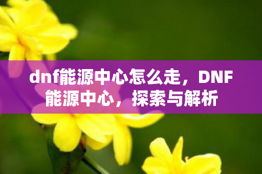 dnf能源中心怎么走，DNF能源中心，探索与解析