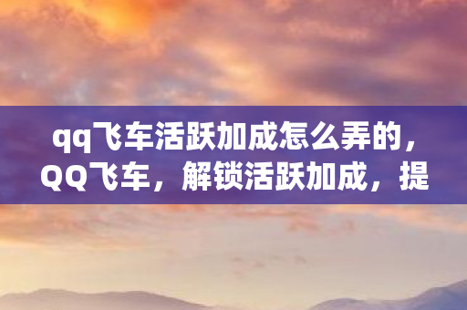 qq飞车活跃加成怎么弄的，QQ飞车，解锁活跃加成，提升游戏乐趣的秘诀