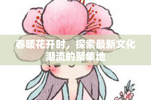 春暖花开时,探索最新文化潮流的聚集地 春暖花开时,探索最新文化潮流的聚集地