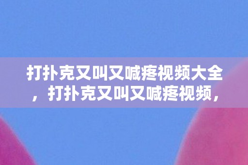 打扑克又叫又喊疼视频大全，打扑克又叫又喊疼视频，警惕网络低俗内容的危害
