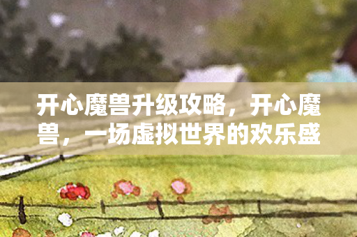 开心魔兽升级攻略，开心魔兽，一场虚拟世界的欢乐盛宴