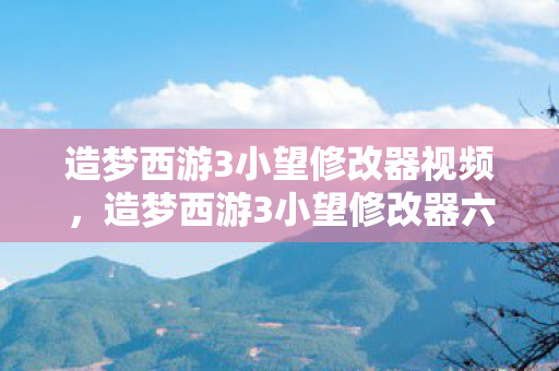造梦西游3小望修改器视频，造梦西游3小望修改器六代，解锁无限可能的神秘工具