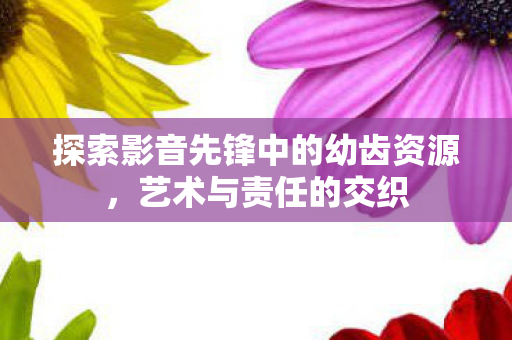 探索影音先锋中的幼齿资源,艺术与责任的交织 探索影音先锋中的幼齿资源,艺术与责任的交织