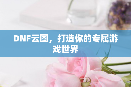 DNF云图，打造你的专属游戏世界