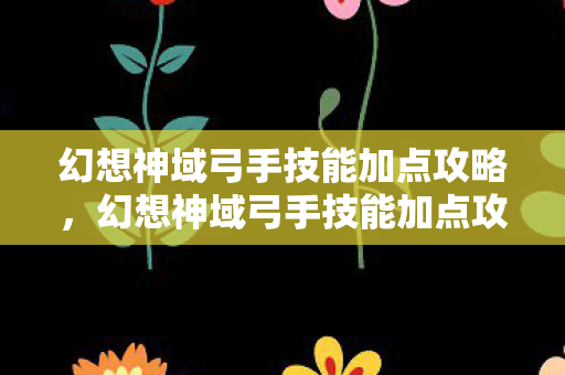 幻想神域弓手技能加点攻略，幻想神域弓手技能加点攻略