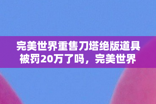 完美世界重售刀塔绝版道具被罚20万了吗，完美世界的绝版风波，重售刀塔道具引发20万罚款