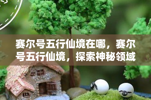 赛尔号五行仙境在哪，赛尔号五行仙境，探索神秘领域的奇幻之旅