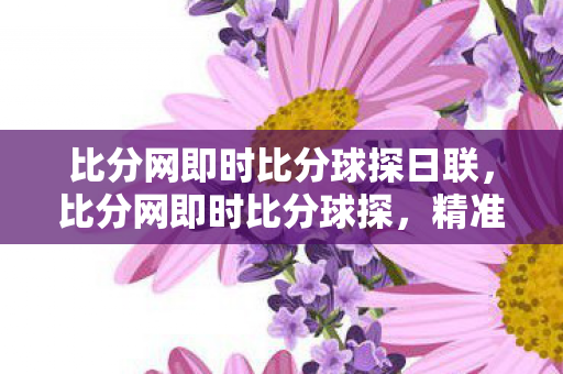 比分网即时比分球探日联，比分网即时比分球探，精准数据，尽在掌握