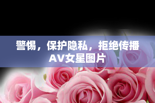 警惕，保护隐私，拒绝传播AV女星图片