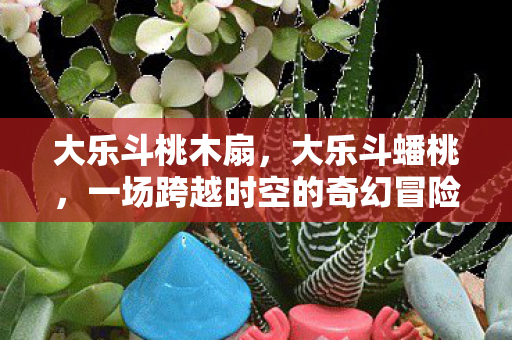 大乐斗桃木扇，大乐斗蟠桃，一场跨越时空的奇幻冒险