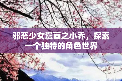 邪恶少女漫画之小乔，探索一个独特的角色世界