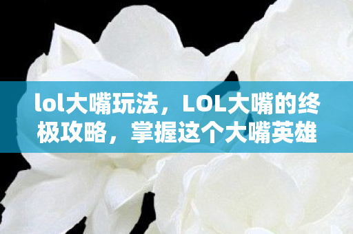 lol大嘴玩法，LOL大嘴的终极攻略，掌握这个大嘴英雄，成为战场上的绝对王者！