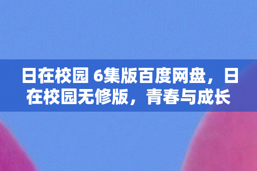 日在校园 6集版百度网盘，日在校园无修版，青春与成长的真实写照