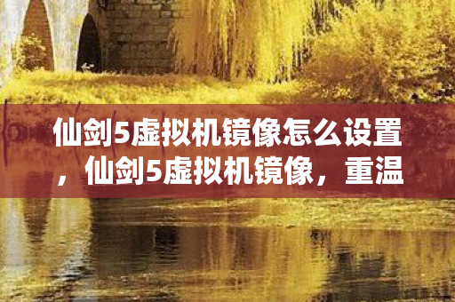 仙剑5虚拟机镜像怎么设置，仙剑5虚拟机镜像，重温经典，再续前缘