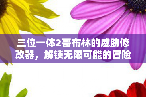 三位一体2哥布林的威胁修改器,解锁无限可能的冒险之旅 三位一体2哥布林的威胁修改器,解锁无限可能的冒险之旅