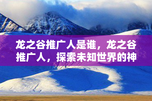 龙之谷推广人是谁,龙之谷推广人,探索未知世界的神秘之旅 龙之谷推广人是谁,龙之谷推广人,探索未知世界的神秘之旅