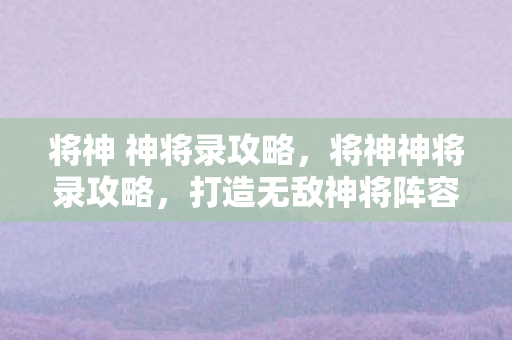 将神 神将录攻略，将神神将录攻略，打造无敌神将阵容