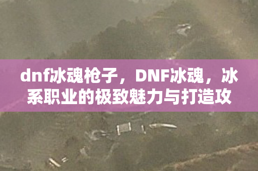 dnf冰魂枪子，DNF冰魂，冰系职业的极致魅力与打造攻略