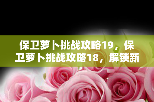 保卫萝卜挑战攻略19，保卫萝卜挑战攻略18，解锁新地图，挑战更高难度！