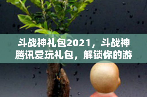 斗战神礼包2021，斗战神腾讯爱玩礼包，解锁你的游戏之旅