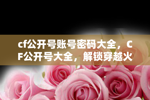 cf公开号账号密码大全，CF公开号大全，解锁穿越火线的无限可能