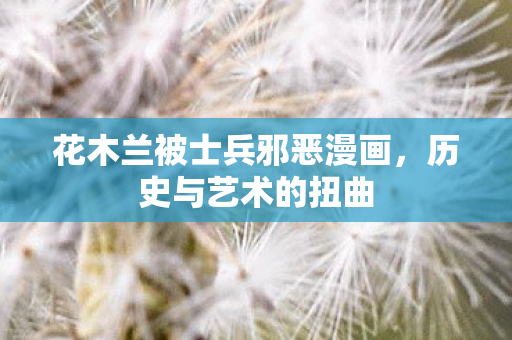 花木兰被士兵邪恶漫画，历史与艺术的扭曲