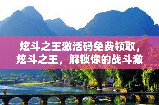 炫斗之王激活码免费领取，炫斗之王，解锁你的战斗激情