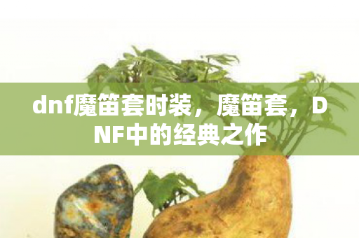 dnf魔笛套时装,魔笛套,DNF中的经典之作 dnf魔笛套时装,魔笛套,DNF中的经典之作