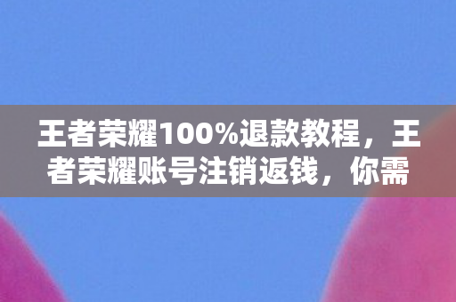 王者荣耀100%退款教程，王者荣耀账号注销返钱，你需要知道的那些事儿