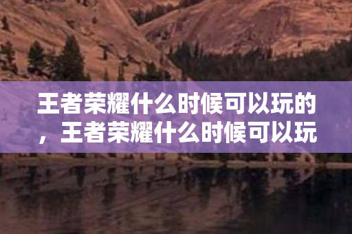 王者荣耀什么时候可以玩的，王者荣耀什么时候可以玩？详解游戏时间与限制