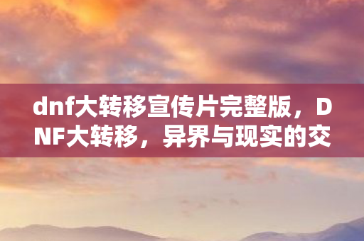 dnf大转移宣传片完整版，DNF大转移，异界与现实的交汇