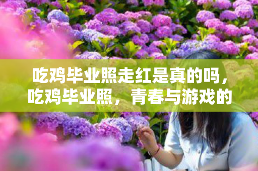 吃鸡毕业照走红是真的吗，吃鸡毕业照，青春与游戏的完美融合