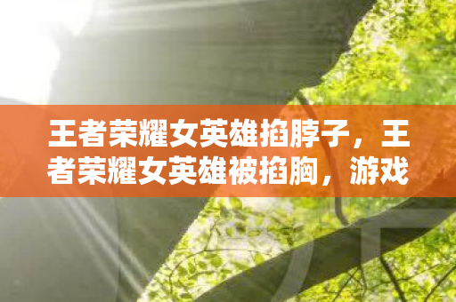 王者荣耀女英雄掐脖子,王者荣耀女英雄被掐胸,游戏文化中的性别歧视与暴力 王者荣耀女英雄掐脖子,王者荣耀女英雄被掐胸,游戏文化中的性别歧视与暴力