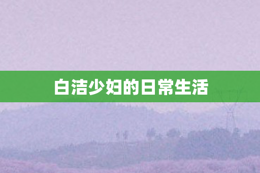 白洁少妇的日常生活 白洁少妇的日常生活