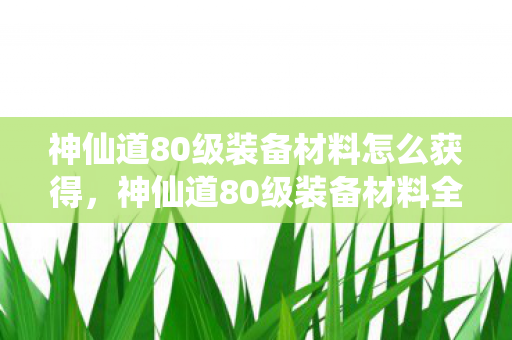 神仙道80级装备材料怎么获得,神仙道80级装备材料全解析 神仙道80级装备材料怎么获得,神仙道80级装备材料全解析